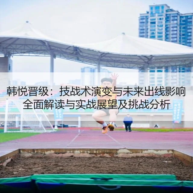韩悦晋级:技战术演变与未来出线影响全面解读与实战展望及挑战分析